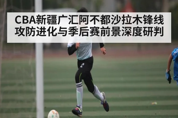 CBA新疆广汇阿不都沙拉木锋线攻防进化与季后赛前景深度研判
