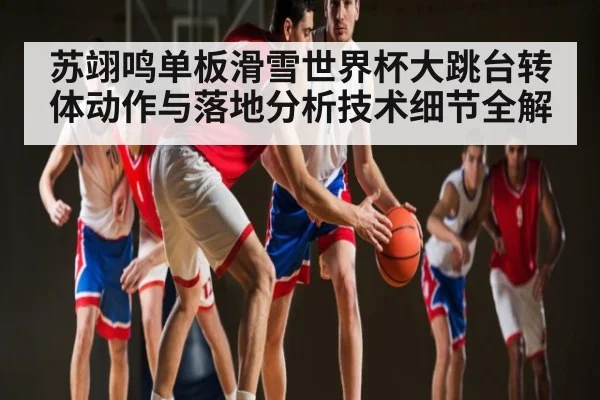 苏翊鸣单板滑雪世界杯大跳台转体动作与落地分析技术细节全解
