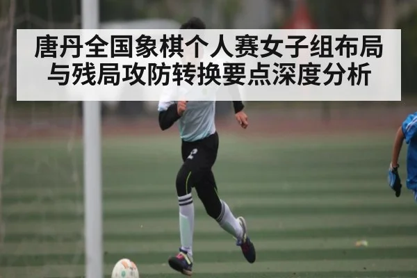 唐丹全国象棋个人赛女子组布局与残局攻防转换要点深度分析